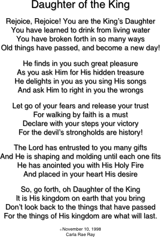 
Daughter of the King

Rejoice, Rejoice! You are the King’s Daughter
You have learned to drink from living water
You have broken forth in so many ways
Old things have passed, and become a new day!

He finds in you such great pleasure
As you ask Him for His hidden treasure
He delights in you as you sing His songs
And ask Him to right in you the wrongs

Let go of your fears and release your trust
For walking by faith is a must
Declare with your steps your victory
For the devil’s strongholds are history!

The Lord has entrusted to you many gifts
And He is shaping and molding until each one fits
He has anointed you with His Holy Fire
And placed in your heart His desire

So, go forth, oh Daughter of the King
It is His kingdom on earth that you bring
Don’t look back to the things that have passed
For the things of His kingdom are what will last.

© November 10, 1998
Carla Rae Ray



